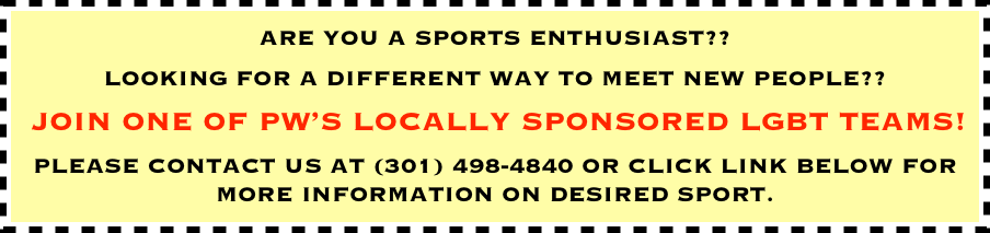 ARE YOU A SPORTS ENTHUSIAST?? 
LOOKING FOR A DIFFERENT WAY TO MEET NEW PEOPLE??
 JOIN ONE OF PW’S LOCALLY SPONSORED LGBT TEAMS!
PLEASE CONTACT US AT (301) 498-4840 OR CLICK LINK BELOW FOR MORE INFORMATION ON DESIRED SPORT.
