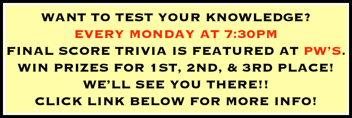 WANT TO TEST YOUR KNOWLEDGE? 
EVERY MONDAY AT 7:30PM 
FINAL SCORE TRIVIA IS FEATURED AT PW’S. 
WIN PRIZES FOR 1ST, 2ND, & 3RD PLACE! 
WE’LL SEE YOU THERE!!
CLICK LINK BELOW FOR MORE INFO!